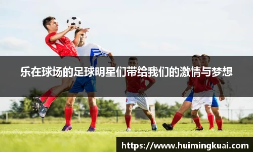 乐在球场的足球明星们带给我们的激情与梦想